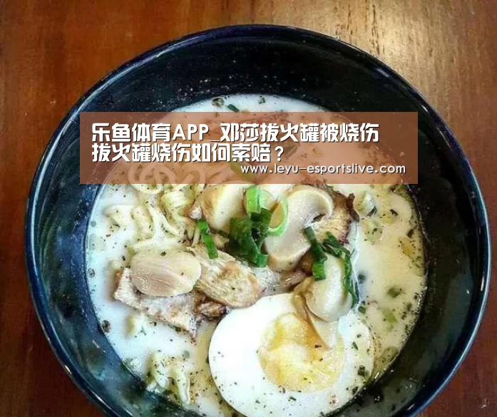 乐鱼体育APP_邓莎拔火罐被烧伤 拔火罐烧伤如何索赔?(图3) 乐鱼直播